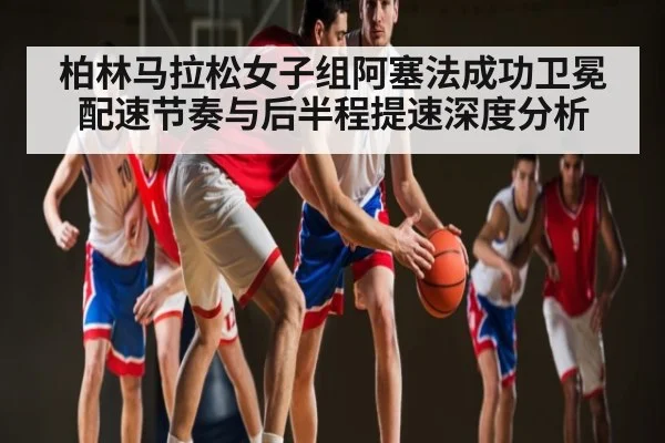 柏林马拉松女子组阿塞法成功卫冕配速节奏与后半程提速深度分析