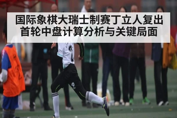 国际象棋大瑞士制赛丁立人复出首轮中盘计算分析与关键局面