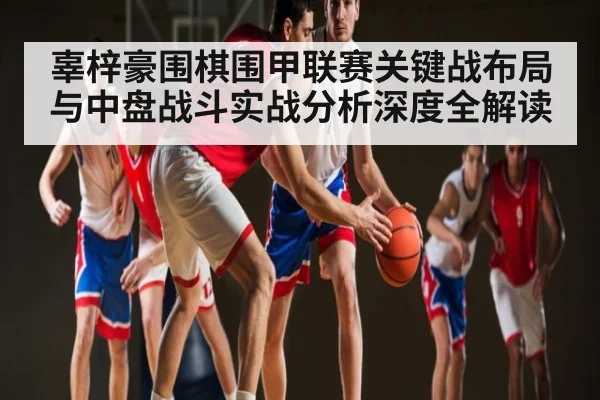 辜梓豪围棋围甲联赛关键战布局与中盘战斗实战分析深度全解读
