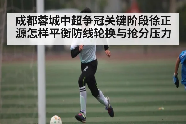 成都蓉城中超争冠关键阶段徐正源怎样平衡防线轮换与抢分压力